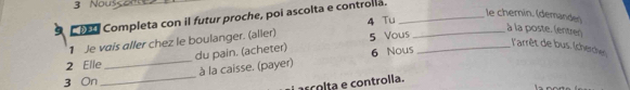 Nouss 
Co Completa con il futur proche, poi ascolta e controlla._ 
le chemín. (demanden 
1 Je vais aller chez le boulanger. (aller) 4 Tu__ 
du pain. (acheter) 5 Vous 
à la poste. (entrer) 
l'arrêt de bus. (cherches) 
2 Elle _ 6 Nous 
3 On_ à la caisse. (payer) 
º c o lta e controlla.