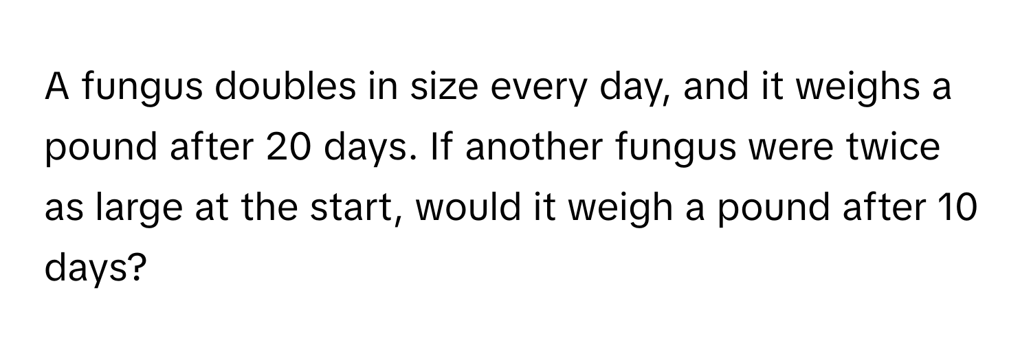 A fungus doubles in size every day, and it weighs a pound after 20 days. If another fungus were twice as large at the start, would it weigh a pound after 10 days?