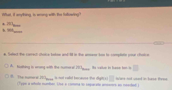 What, if anything, is wrong with the following?
a. 203three
b. 908seven
a. Select the correct choice below and fill in the answer box to complete your choice.
A. Nothing is wrong with the numeral 203, three- Its value in base ten is □.
B. The numeral 203three is not valid because the digit(s) □ is/are not used in base three
(Type a whole number. Use a comma to separate answers as needed. )