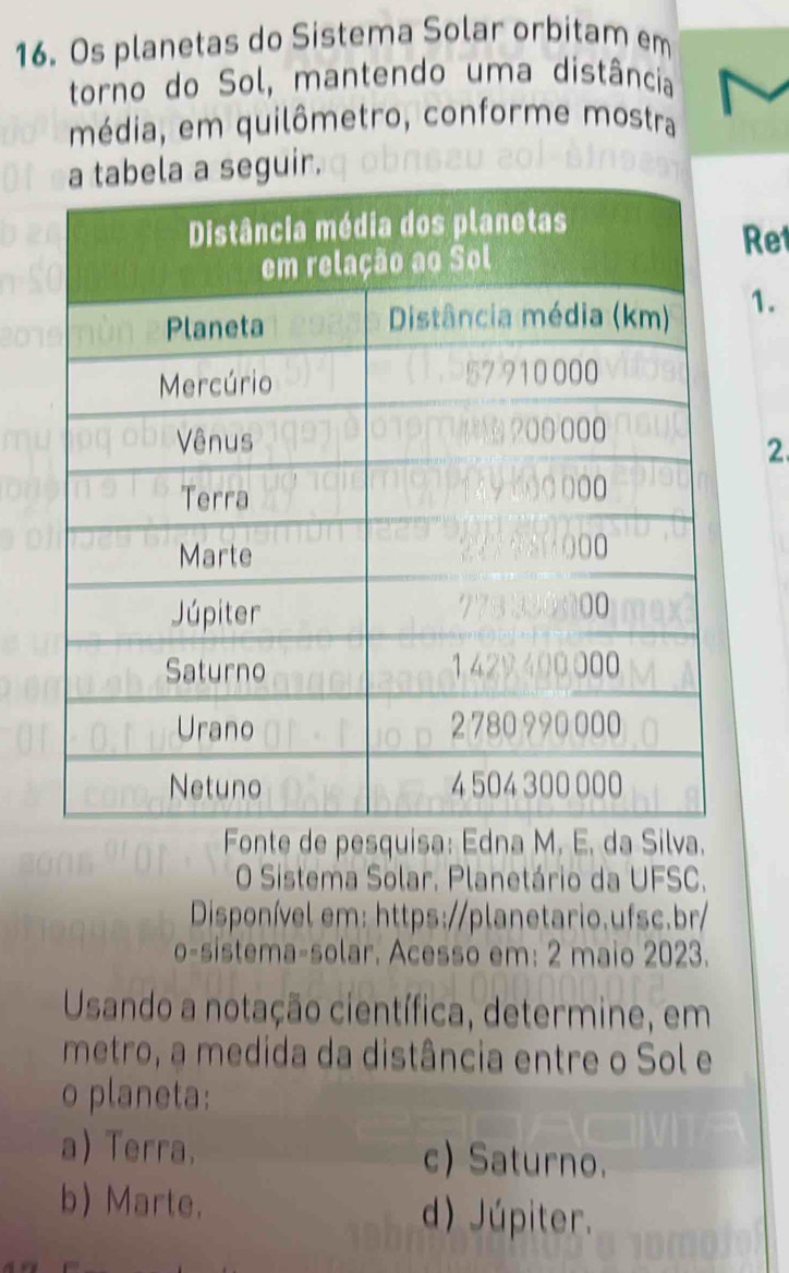 Os planetas do Sistema Solar orbitam em
torno do Sol, mantendo uma distância
média, em quilômetro, conforme mostra
seguir.
Ret
1.
2.
Fonte de pesquisa: Edna M. E. da Silva.
O Sistema Solar, Planetário da UFSC.
Disponível em: https://planetario.ufsc.br/
0= -sistema-solar. Acesso em: 2 maio 2023.
Usando a notação científica, determine, em
metro, a medida da distância entre o Sol e
o planeta:
a) Terra. c) Saturno.
b) Marte. d) Júpiter.