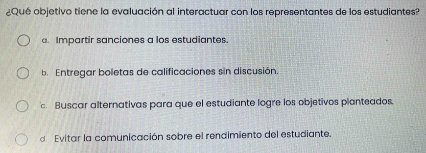 ¿Qué objetivo tiene la evaluación al interactuar con los representantes de los estudiantes?
a. Impartir sanciones a los estudiantes.
b. Entregar boletas de calificaciones sin discusión.
c. Buscar alternativas para que el estudiante logre los objetivos planteados.
d. Evitar la comunicación sobre el rendimiento del estudiante.