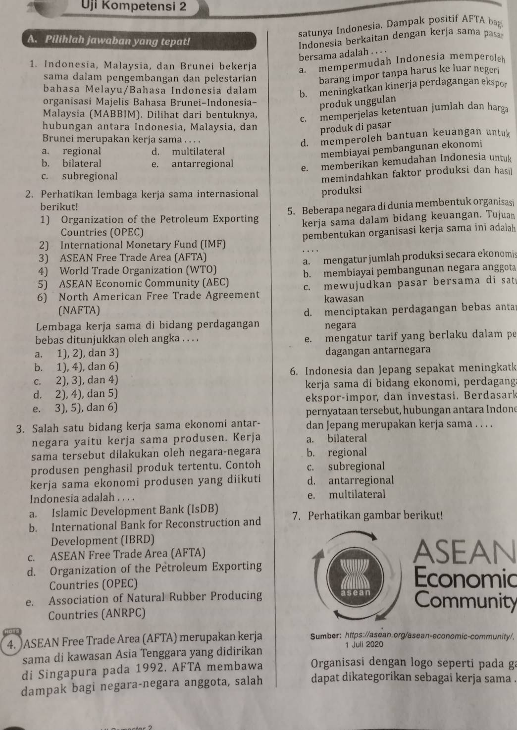 Uji Kompetensi 2
satunya Indonesia. Dampak positif AFTA bagi
A. Pilihlah jawaban yang tepat!
Indonesia berkaitan dengan kerja sama pasar
bersama adalah . . . .
1. Indonesia, Malaysia, dan Brunei bekerja a. mempermudah Indonesia memperoleh
sama dalam pengembangan dan pelestarian
barang impor tanpa harus ke luar negeri
bahasa Melayu/Bahasa Indonesia dalam b. meningkatkan kinerja perdagangan ekspor
organisasi Majelis Bahasa Brunei-Indonesia-
produk unggulan
Malaysia (MABBIM). Dilihat dari bentuknya, c. memperjelas ketentuan jumlah dan harga
hubungan antara Indonesia, Malaysia, dan
produk di pasar
Brunei merupakan kerja sama . . . .
d. memperoleh bantuan keuangan untuk
a. regional d. multilateral
membiayai pembangunan ekonomi
b. bilateral e. antarregional
e. memberikan kemudahan Indonesia untuk
c. subregional
memindahkan faktor produksi dan hasil
2. Perhatikan lembaga kerja sama internasional
produksi
berikut!
1) Organization of the Petroleum Exporting 5. Beberapa negara di dunia membentuk organisasi
kerja sama dalam bidang keuangan. Tujuan
Countries (OPEC)
2) International Monetary Fund (IMF) pembentukan organisasi kerja sama ini adalah
3) ASEAN Free Trade Area (AFTA)
4) World Trade Organization (WTO) a. mengatur jumlah produksi secara ekonomis
5) ASEAN Economic Community (AEC) b. membiayai pembangunan negara anggota
6) North American Free Trade Agreement c. mewujudkan pasar bersama di sat
kawasan
(NAFTA) d. menciptakan perdagangan bebas antar
Lembaga kerja sama di bidang perdagangan negara
bebas ditunjukkan oleh angka . . . . e. mengatur tarif yang berlaku dalam pe
a. 1), 2), dan 3) dagangan antarnegara
b. 1), 4), dan 6)
6. Indonesia dan Jepang sepakat meningkatk
c. 2), 3), dan 4)
kerja sama di bidang ekonomi, perdagang
d. 2), 4), dan 5)
ekspor-impor, dan investasi. Berdasark
e. 3), 5), dan 6)
pernyataan tersebut, hubungan antara Indone
3. Salah satu bidang kerja sama ekonomi antar- dan Jepang merupakan kerja sama . . . .
negara yaitu kerja sama produsen. Kerja a. bilateral
sama tersebut dilakukan oleh negara-negara b. regional
produsen penghasil produk tertentu. Contoh c. subregional
kerja sama ekonomi produsen yang diikuti d. antarregional
Indonesia adalah . . . . e. multilateral
a. Islamic Development Bank (IsDB)
b. International Bank for Reconstruction and 7. Perhatikan gambar berikut!
Development (IBRD)
c. ASEAN Free Trade Area (AFTA)
ASEAN
d. Organization of the Petroleum Exporting
Countries (OPEC)
Economic
e. Association of Natural Rubber Producing
Community
Countries (ANRPC)
4. )ASEAN Free Trade Area (AFTA) merupakan kerja Sumber: https://asean.org/asean-economic-community/,
1 Juli 2020
sama di kawasan Asia Tenggara yang didirikan
di Singapura pada 1992. AFTA membawa  Organisasi dengan logo seperti pada ga
dampak bagi negara-negara anggota, salah dapat dikategorikan sebagai kerja sama .