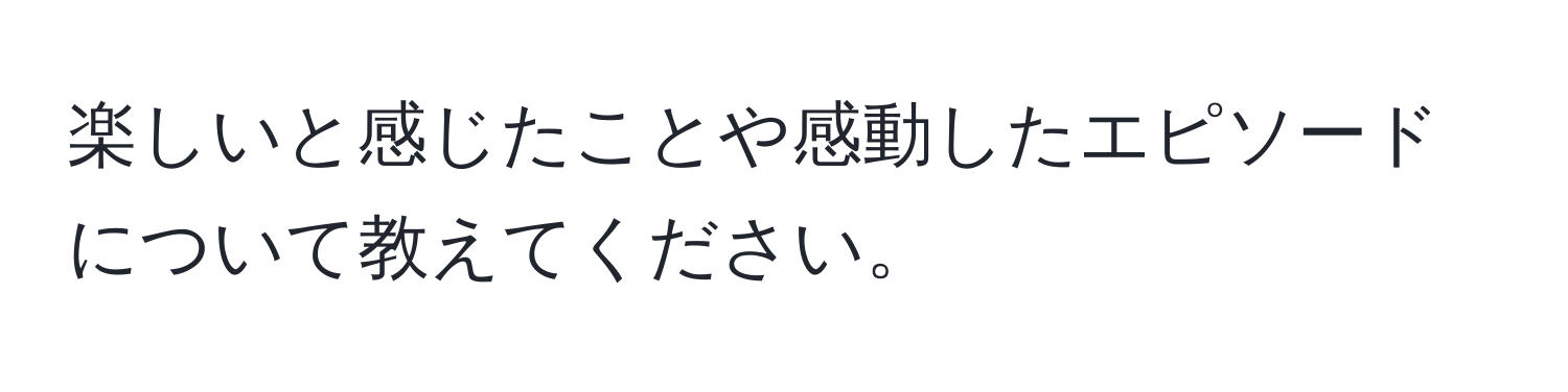 楽しいと感じたことや感動したエピソードについて教えてください。