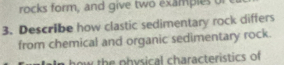 rocks form, and give two examples of 
3. Describe how clastic sedimentary rock differs 
from chemical and organic sedimentary rock. 
how the physical characteristics of