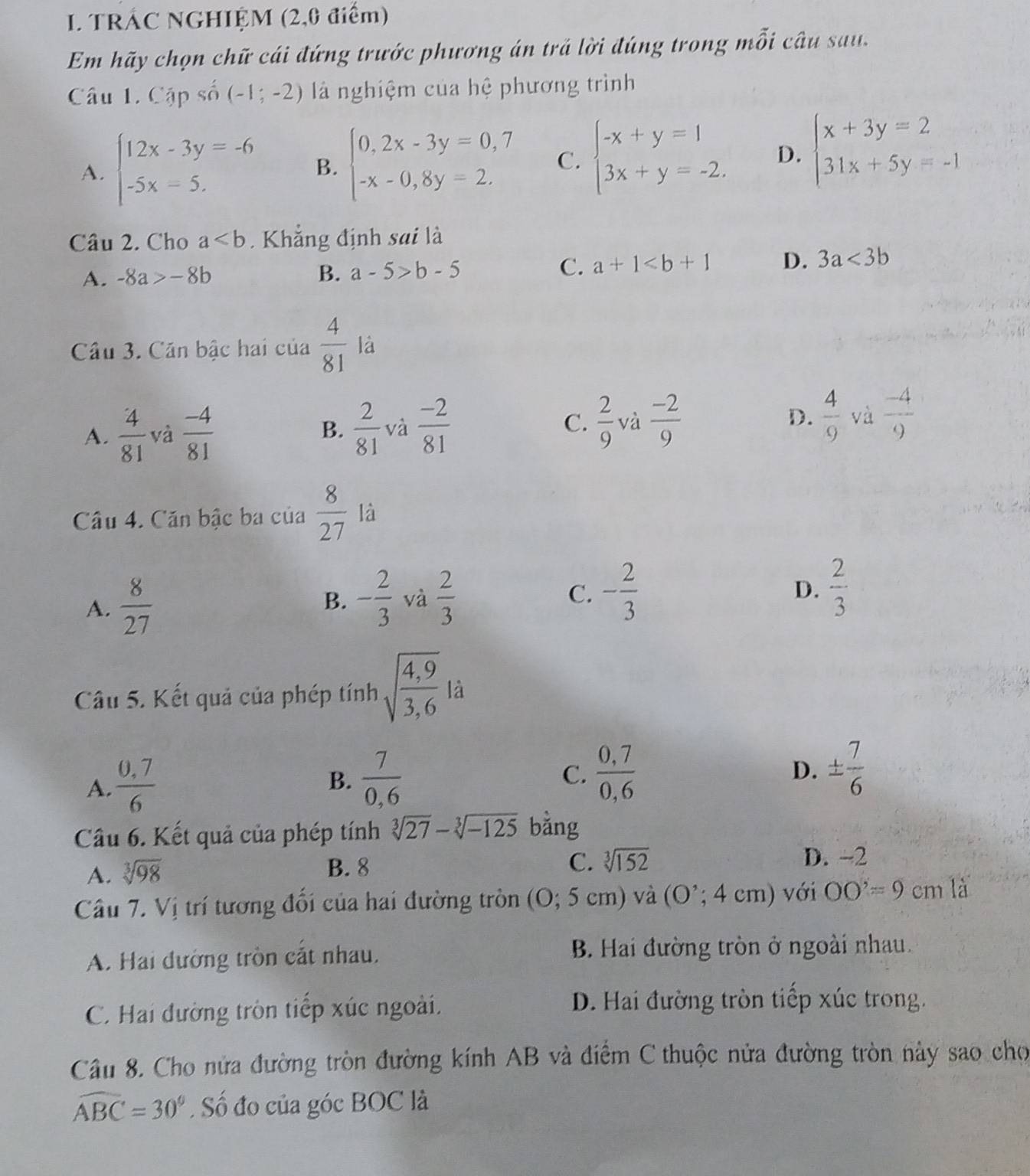 TRÁC NGHIỆM (2,0 điểm)
Em hãy chọn chữ cái đứng trước phương án trả lời đúng trong mỗi câu sau.
Câu 1. Cập số (-1;-2) là nghiệm của hệ phương trình
A. beginarrayl 12x-3y=-6 -5x=5.endarray. B. beginarrayl 0,2x-3y=0,7 -x-0,8y=2.endarray. C. beginarrayl -x+y=1 3x+y=-2.endarray. D. beginarrayl x+3y=2 31x+5y=-1endarray.
Câu 2. Cho a Khẳng định sai là
A. -8a>-8b B. a-5>b-5 C. a+1 D. 3a<3b</tex>
Câu 3. Căn bậc hai của  4/81  là
C.  2/9  D.  4/9  và
A.  4/81  và  (-4)/81  B.  2/81  và  (-2)/81  và  (-2)/9   (-4)/9 
Câu 4. Căn bậc ba của  8/27  là
A.  8/27 
B. - 2/3  và  2/3  C. - 2/3   2/3 
D.
Câu 5. Kết quả của phép tính sqrt(frac 4,9)3,6 là
A.  (0,7)/6 
B.  7/0,6   (0,7)/0,6  D. ±  7/6 
C.
Câu 6. Kết quả của phép tính sqrt[3](27)-sqrt[3](-125) bằng
B. 8 C. sqrt[3](152)
A. sqrt[3](98) D. -2
Câu 7. Vị trí tương đổi của hai đường tròn (O;5cm ) và (O';4cm) với OO'=9cm là
A. Hai đướng tròn cắt nhau, B. Hai đường tròn ở ngoài nhau.
C. Hai đường tròn tiếp xúc ngoài.
D. Hai đường tròn tiếp xúc trong.
Câu 8. Cho nửa đường tròn đường kính AB và điểm C thuộc nửa đường tròn này sao cho
widehat ABC=30°. Số đo của góc BOC là