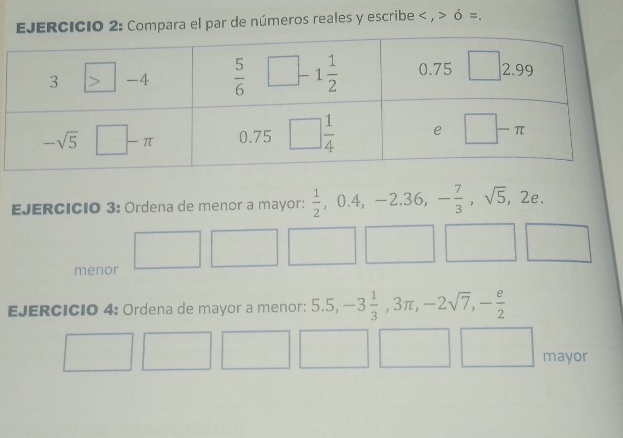 Compara el par de números reales y escribe < , > ó =.
EJERCICio 3: Ordena de menor a mayor:  1/2  ,0.4 4, -2 2.36,- 7/3 ,sqrt(5) ,2e
menor
EJERCICIO 4: Ordena de mayor a menor: 5.5,-3 1/3 ,3π ,-2sqrt(7),- e/2 
mayor