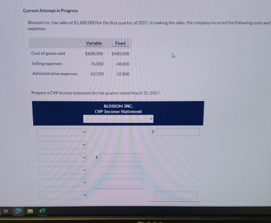 Current Attempt in Progress 
Blossom Inc. has sales of $1,600,000 for the first quarter of 2027. In making the sales, the company incurred the following costs and 
expenses. 
Prepare a CVP income statement for the quarter ended March 31, 2027. 
BLOSSOM INC. 
CVP Income Statement
$
$