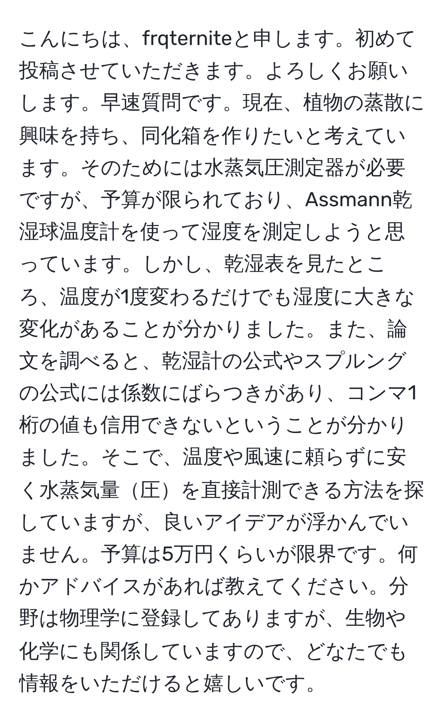 こんにちは、frqterniteと申します。初めて投稿させていただきます。よろしくお願いします。早速質問です。現在、植物の蒸散に興味を持ち、同化箱を作りたいと考えています。そのためには水蒸気圧測定器が必要ですが、予算が限られており、Assmann乾湿球温度計を使って湿度を測定しようと思っています。しかし、乾湿表を見たところ、温度が1度変わるだけでも湿度に大きな変化があることが分かりました。また、論文を調べると、乾湿計の公式やスプルングの公式には係数にばらつきがあり、コンマ1桁の値も信用できないということが分かりました。そこで、温度や風速に頼らずに安く水蒸気量圧を直接計測できる方法を探していますが、良いアイデアが浮かんでいません。予算は5万円くらいが限界です。何かアドバイスがあれば教えてください。分野は物理学に登録してありますが、生物や化学にも関係していますので、どなたでも情報をいただけると嬉しいです。