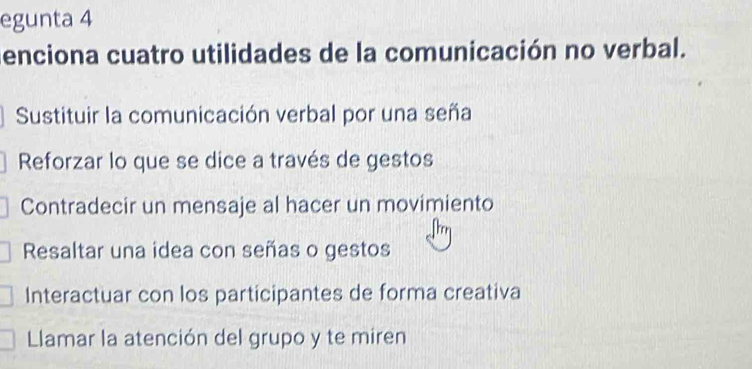 egunta 4
enciona cuatro utilidades de la comunicación no verbal.
Sustituir la comunicación verbal por una seña
Reforzar lo que se dice a través de gestos
Contradecir un mensaje al hacer un movimiento
Resaltar una idea con señas o gestos
Interactuar con los participantes de forma creativa
Llamar la atención del grupo y te miren