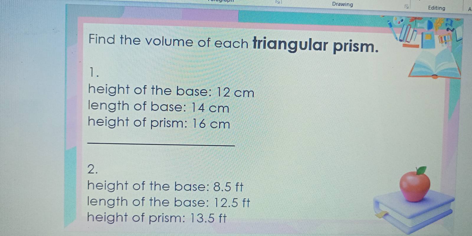 ì 
Drawing Editing A 
1th 
Find the volume of each triangular prism. 
1. 
height of the base: 12 cm
length of base: 14 cm
height of prism: 16 cm
_ 
2. 
height of the base: 8.5 ft
length of the base: 12.5 ft
height of prism: 13.5 ft