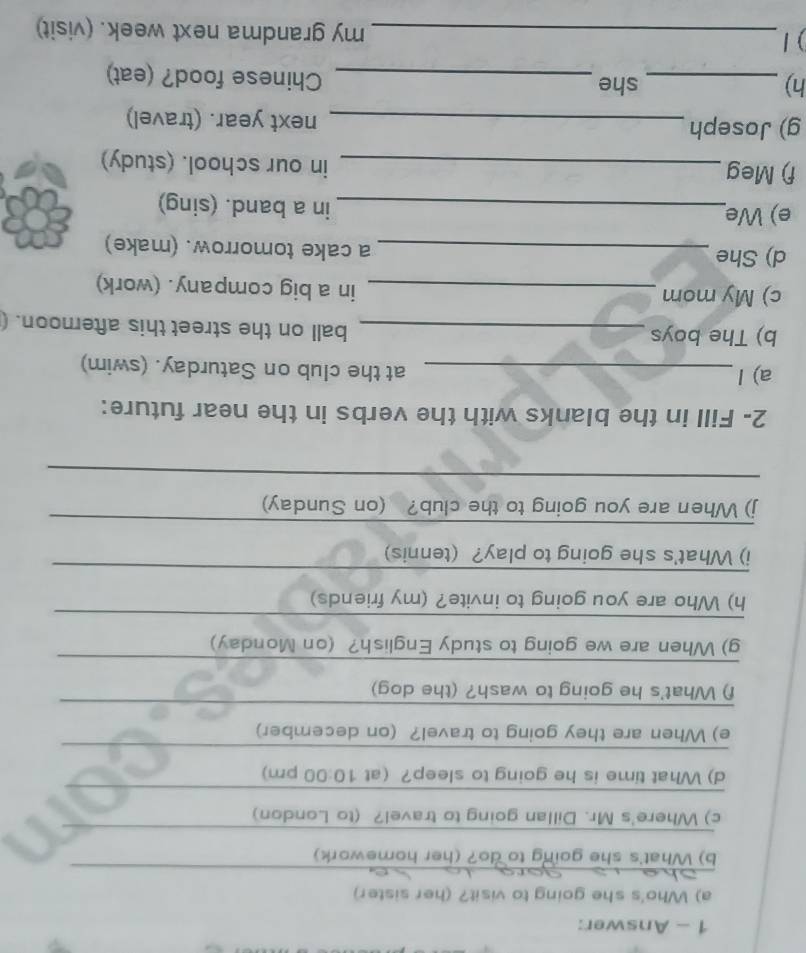 Answer: 
a) Who's she going to visit? (her sister) 
_ 
b) What's she going to do? (her homework) 
_ 
_ 
c) Where's Mr. Dillan going to travel? (to London) 
_ 
_ 
d) What time is he going to sleep? (at 10:00 pm) 
_ 
_ 
e) When are they going to travel? (on december) 
_ 
f) What's he going to wash? (the dog) 
_ 
g) When are we going to study English? (on Monday) 
_ 
h) Who are you going to invite? (my friends) 
_ 
i) What's she going to play? (tennis) 
_ 
j) When are you going to the club? (on Sunday) 
_ 
2- Fill in the blanks with the verbs in the near future: 
a) l_ at the club on Saturday. (swim) 
b) The boys_ 
ball on the street this afternoon. ( 
c) My mom _in a big company. (work) 
d) She _a cake tomorrow. (make) 
e) We 
_in a band. (sing) 
f) Meg 
_in our school. (study) 
g) Joseph _next year. (travel) 
h) _she 
_Chinese food? (eat) 
) / _my grandma next week. (visit)