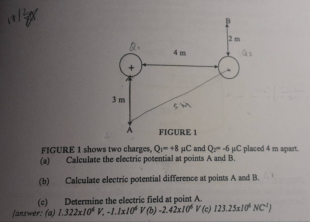 FIGURE 1 shows two charges, Q_1=+8mu C and Q_2=-6mu C placed 4 m apart. 
(a) Calculate the electric potential at points A and B. 
(b) Calculate electric potential difference at points A and B. 
(c) Determine the electric field at point A. 
answer: (a) 1.322x10^6V,-1.1x10^6V(b)-2.42x10^6 V(c 123.25x10^6NC^(-1)