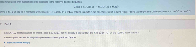 Zinc metal reacts with hydrochloric acid according to the following balanced equation:
Zn(s)+2HCl(aq)to ZnCl_2(aq)+H_2(g)
When 0.107 g of Zn(s) is combined with enough HCI to make 51.2 mL of solution in a coffee-cup calorimeter, all of the zinc reacts, raising the temperature of the solution from 21.6°C to 24.4°C
Part A 
Find △ H_m for this reaction as written. (Use 1.00 g/mT, for the density of the solution and 4 t 3J/(g·°C) as the specific heat capacity . 
Express your answer in killojoules per mole to two significant figures. 
View Available Hint(s)