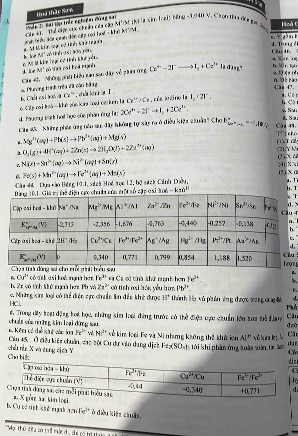 4558
Hoá thầy Sơn
a 
Phần 2: Bài tập trắc nghiệm đúng sai
Câu 41. Thể điện cực chuẩn của cặp M^+/M (M là kim loại) bằng -3,040 V. Chọn tính đùn gsai cho Hoá t
phát biểu liên quan đến cặp oxi hoá - khử M' /M.
e. Y gồm h
à. M là kim loại có tính khử mạnh.
d. Trong đi
b. lon M° *có tính oxi hóa yều.
Cầu 46.(
c. M là kim loại có tính khử yếu.
a. Kim loạ
d. lon M° * có tính oxi hoá mạnh.
Câu 42. Những phát biểu nào sau đây về phản ứng Ce^(4+)+2I^-to I_2+Ce^(3+) là đủng?
b. Khi tạo
c. Điện ph
d. Để bảo
a. Phương trình trên đã cân bằng.
Câu 47.
b. Chất oxi hoá là Ce**, chất khử là Ⅰ.
c. Cặp oxi hoá - khử của kim loại cerium là Ce^(4+)/Ce , của iodine là I_2/2I^-.
a. Có p
b. Côt
d. Phương trình hoá học của phản ứng là: 2Ce^(4+)+2I^-to I_2+2Ce^(3+). c. Sau
d. Sau
Câu 43. Những phản ứng nào sau đây không tự xảy ra ở điều kiện chuẩn? Cho E_Mn^(2+)/Mn^circ =-1,180V Câu 48.
T^(2+)) cho
a. Mg^(2+)(aq)+Pb(s)to Pb^(2+)(aq)+Mg(s) (1).T đầy
b. O_2(g)+4H^+(aq)+2Zn(s)to 2H_2O(l)+2Zn^(2+)(aq) (2).Ykh
c. Ni(s)+Sn^(2+)(aq)to Ni^(2+)(aq)+Sn(s) (3).Xđ
(4).X kl
d. Fe(s)+Mn^(2+)(aq)to Fe^(2+)(aq)+Mn(s) (5).X d
Câu 44. Dựa vào Bảng 10.1, sách Hoá học 12, bộ sách Cánh Diều,  n .  
chuẩn của một số cặp oxi hoá -khir^(11) b. T
T
>
4
 
..
.
5
ng
a.
a. Cu^(2+) có tính oxi hoá mạnh hơn Fe^(3+) và Cu có tính khử mạnh hơn Fe^(2+).
b.
b. Zn có tính khử mạnh hơn Pb và Zn^(2+) có tính oxi hóa yếu hơn Pb^(2+).
c.
c. Những kim loại có thể điện cực chuẩn âm đều khử được H^+ thành H_2 và phản ứng được trong dung dịch d.
HCl.
Phầ
d. Trong dãy hoạt động hoá học, những kim loại đứng trước có thể điện cực chuẩn lớn hơn thể điện ự Câu
chuẩn của những kim loại đứng sau. đườ
e. Kẽm có thể khử các ion Fe^(2+) và Ni^(2+) về kim loại Fe và Ni nhưng không thể khử ion Al^(3+) về kim loại Al. Câu
Câu 45. Ở điều kiện chuẩn, cho bột Cu dư vào dung dịch Fe_2(SO_4) 3 ới khi phản ứng hoàn toàn, thu được
dun
chất rắn X và dung dịch Y
Câu
Cho biết: l
y
b. Cu có tính khử mạnh hơn Fe^(2+) ở điều kiện chuẩn.
*Mọi thứ đều có thể mắt đi, chỉ có trị thứ