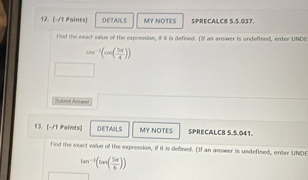 DETAILS MY NOTES SPRECALC8 5.5.037. 
find the exact value of the expression, if it is defined. (If an answer is undefined, enter UNDE
cos^(-1)(cos ( 5π /4 ))
Submit Answer 
13. [-/1 Points] DETAILS MY NOTES SPRECALC8 5.5.041. 
Find the exact value of the expression, if it is defined. (If an answer is undefined, enter UNDE
tan^(-1)(tan ( 5π /6 ))