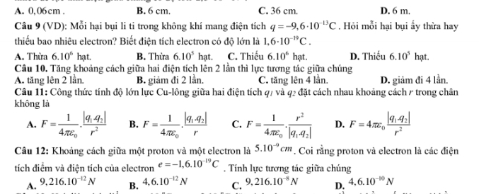 A. 0,06cm . B. 6 cm. C. 36 cm. D. 6 m.
Câu 9 (VD): Mỗi hại bụi li ti trong không khí mang điện tích q=-9,6· 10^(-13)C. Hỏi mỗi hại bụi ấy thừa hay
thiếu bao nhiêu electron? Biết điện tích electron có độ lớn là 1,6· 10^(-19)C.
A. Thừa 6.10^6hat. B. Thừa 6.10^5hat. C. Thiếu 6.10^6 hạt. D. Thiếu 6.10^5 hạt.
Câu 10. Tăng khoảng cách giữa hai điện tích lên 2 lần thì lực tương tác giữa chúng
A. tăng lên 2 lần. B. giảm đi 2 lần. C. tăng lên 4 lần. D. giảm đi 4 lần.
Câu 11: Công thức tính độ lớn lực Cu-lông giữa hai điện tích q/ và q2 đặt cách nhau khoảng cách / trong chân
không là
A. F=frac 14π epsilon _0.frac |q_1q_2|r^2 B. F=frac 14π varepsilon _0· frac |q_1.q_2|r C. F=frac 14π epsilon _0.frac r^2|q_1,q_2| D. F=4π varepsilon _0frac |q_1.q_2|r^2
Câu 12: Khoảng cách giữa một proton và một electron là 5.10^(-9)cm. Coi rằng proton và electron là các điện
tích điểm và điện tích của electron e=-1,6.10^(-19)C. Tính lực tương tác giữa chúng
A. 9,216.10^(-12)N B. 4,6.10^(-12)N C. 9,216.10^(-8)N D. 4,6.10^(-10)N