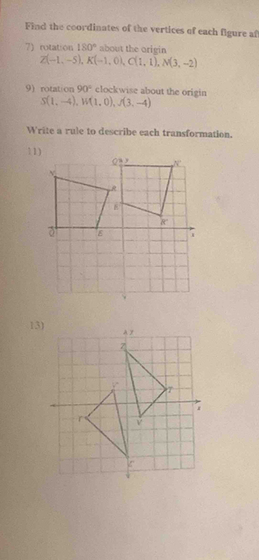 Find the coordinates of the vertices of each figure af
7) rotation 180° about the origin
Z(-1,-5),K(-1,0),C(1,1),N(3,-2)
9)rotation 90° clockwise about the origin
S(1,-4),W(1,0),J(3,-4)
Write a rule to describe each transformation.
11
13)