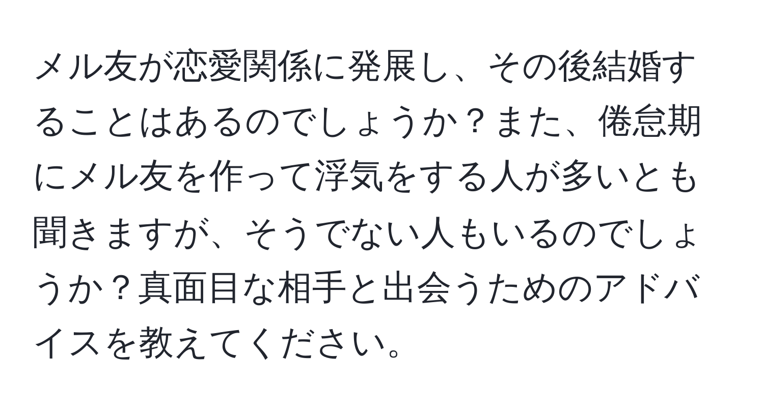 メル友が恋愛関係に発展し、その後結婚することはあるのでしょうか？また、倦怠期にメル友を作って浮気をする人が多いとも聞きますが、そうでない人もいるのでしょうか？真面目な相手と出会うためのアドバイスを教えてください。