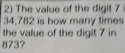 The value of the digit 7
34,782 is how many times 
the value of the digit 7 in
873?