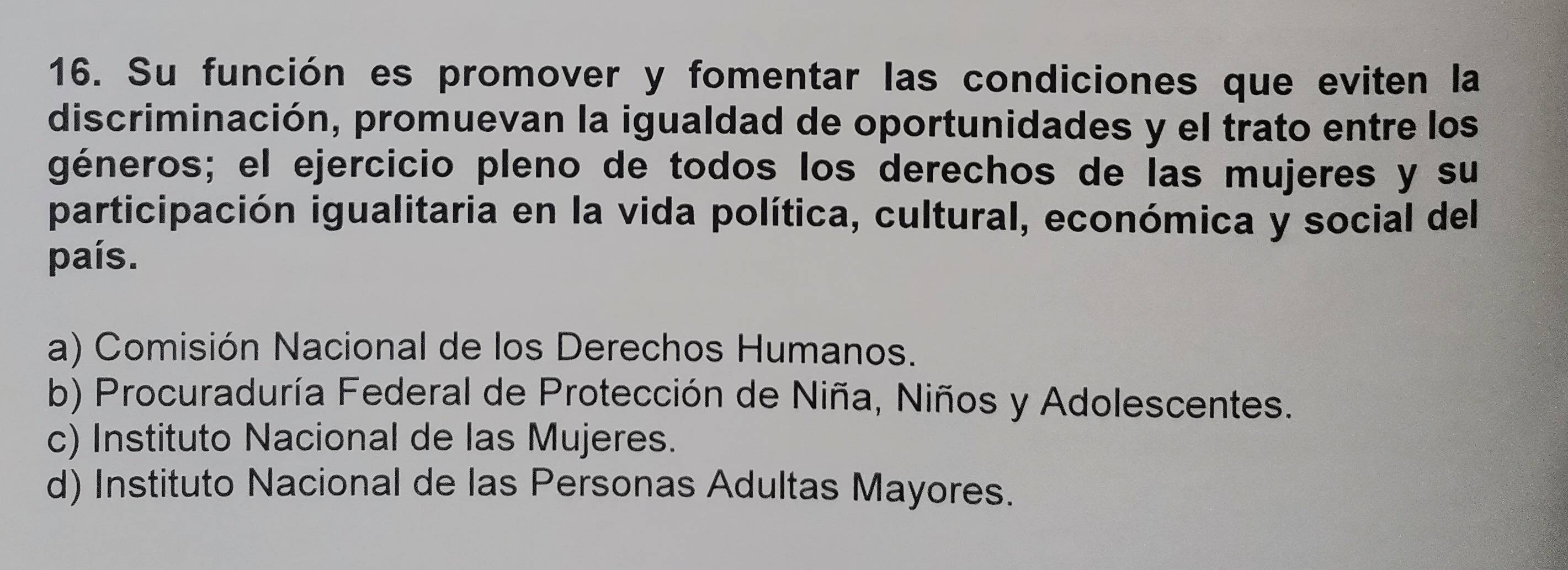 Su función es promover y fomentar las condiciones que eviten la
discriminación, promuevan la igualdad de oportunidades y el trato entre los
géneros; el ejercicio pleno de todos los derechos de las mujeres y su
participación igualitaria en la vida política, cultural, económica y social del
país.
a) Comisión Nacional de los Derechos Humanos.
b) Procuraduría Federal de Protección de Niña, Niños y Adolescentes.
c) Instituto Nacional de las Mujeres.
d) Instituto Nacional de las Personas Adultas Mayores.