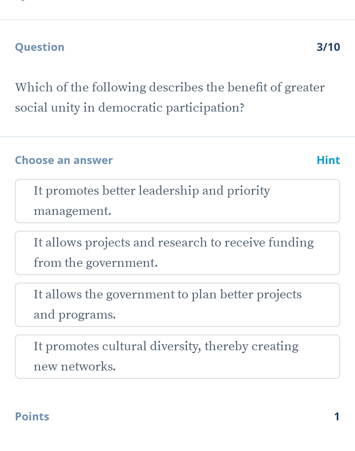 Question 3/10
Which of the following describes the benefit of greater
social unity in democratic participation?
Choose an answer Hint
It promotes better leadership and priority
management.
It allows projects and research to receive funding
from the government.
It allows the government to plan better projects
and programs.
It promotes cultural diversity, thereby creating
new networks.
Points 1