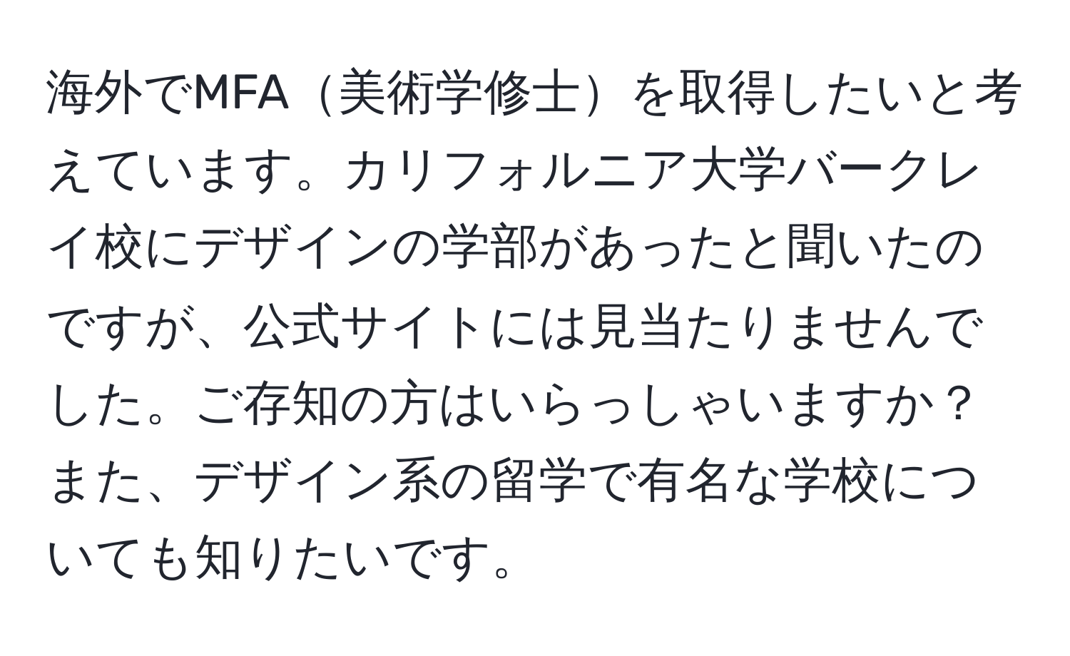 海外でMFA美術学修士を取得したいと考えています。カリフォルニア大学バークレイ校にデザインの学部があったと聞いたのですが、公式サイトには見当たりませんでした。ご存知の方はいらっしゃいますか？また、デザイン系の留学で有名な学校についても知りたいです。