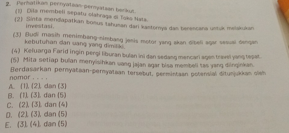 Perhatikan pernyataan-pernyataan berikut.
(1) Dila membeli sepatu olahraga di Toko Nata.
(2) Sinta mendapatkan bonus tahunan dari kantornya dan berencana untuk melakukan
investasi.
(3) Budi masih menimbang-nimbang jenis motor yang akan dibeli agar sesuai dengan
kebutuhan dan uang yang dimiliki.
(4) Keluarga Farid ingin pergi liburan bulan ini dan sedang mencari agen travel yang tepat.
(5) Mita setiap bulan menyisihkan uang jajan agar bisa membeli tas yang diinginkan.
Berdasarkan pernyataan-pernyataan tersebut, permintaan potensial ditunjukkan oleh
nomor . . . .
A. (1),(2) , dan (3)
B. (1),(3) , dan (5)
C. (2), (3) , dan (4)
D. (2), (3) , dan (5)
E. (3), (4) , dan (5)