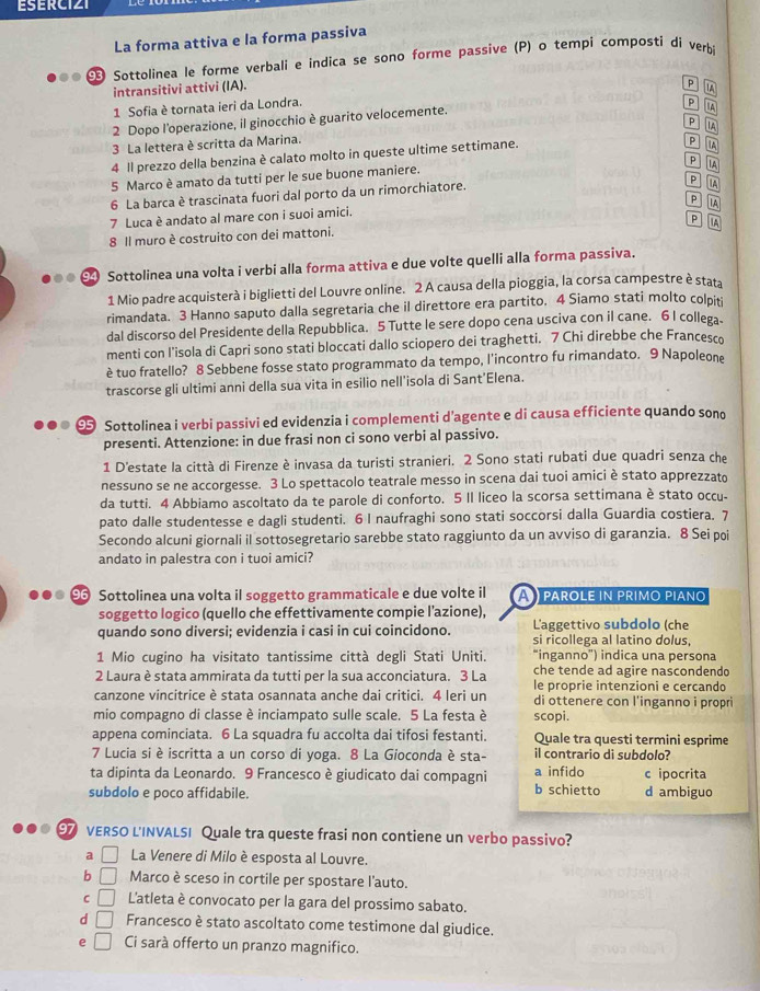 ESERCIZI
La forma attiva e la forma passiva
Sottolinea le forme verbali e indica se sono forme passive (P) o tempi composti dí verb 
intransitivi attivi (IA).
p IA
1 Sofia è tornata ieri da Londra.
P A
2 Dopo l'operazione, il ginocchio è guarito velocemente.
P IA
3 La lettera è scritta da Marina.
4 Il prezzo della benzina è calato molto in queste ultime settimane.
P A
p IA
5 Marco è amato da tutti per le sue buone maniere.
6 La barca è trascinata fuori dal porto da un rimorchiatore.
P A
P IA
7 Luca è andato al mare con i suoi amici.
P A
8 Il muro è costruito con dei mattoni.
Sottolinea una volta i verbi alla forma attiva e due volte quelli alla forma passiva.
1 Mio padre acquisterà i biglietti del Louvre online. 2 A causa della pioggia, la corsa campestre è stata
rimandata. 3 Hanno saputo dalla segretaria che il direttore era partito, 4 Siamo stati molto colpit
dal discorso del Presidente della Repubblica. 5 Tutte le sere dopo cena usciva con il cane. 6 I collega
menti con l'isola di Capri sono stati bloccati dallo sciopero dei traghetti. 7 Chi direbbe che Francesco
è tuo fratello? 8 Sebbene fosse stato programmato da tempo, l'incontro fu rimandato. 9 Napoleone
trascorse gli ultimi anni della sua vita in esilio nell'isola di Sant’Elena.
Sottolinea i verbi passivi ed evidenzia i complementi d’agente e di causa efficiente quando sono
presenti. Attenzione: in due frasi non ci sono verbi al passivo.
1 D'estate la città di Firenze è invasa da turisti stranieri. 2 Sono stati rubati due quadri senza che
nessuno se ne accorgesse. 3 Lo spettacolo teatrale messo in scena dai tuoi amici è stato apprezzato
da tutti. 4 Abbiamo ascoltato da te parole di conforto. 5 II liceo la scorsa settimana è stato occu-
pato dalle studentesse e dagli studenti. 6 I naufraghi sono stati soccorsi dalla Guardia costiera. 7
Secondo alcuni giornali il sottosegretario sarebbe stato raggiunto da un avviso di garanzia. 8 Sei poi
andato in palestra con i tuoi amici?
9 Sottolinea una volta il soggetto grammaticale e due volte il A  parole in primo piαno
soggetto logico (quello che effettivamente compie l’azione),
quando sono diversi; evidenzia i casi in cui coincidono. L'aggettivo subdolo (che
si ricollega al latino dolus,
1 Mio cugino ha visitato tantissime città degli Stati Uniti. “inganno') indica una persona
che tende ad agire nascondendo
2 Laura è stata ammirata da tutti per la sua acconciatura. 3 La le proprie intenzioni e cercando
canzone vincitrice è stata osannata anche dai critici. 4 leri un di ottenere con l'inganno i propri
mio compagno di classe è inciampato sulle scale. 5 La festa è scopi.
appena cominciata. 6 La squadra fu accolta dai tifosi festanti. Quale tra questi termini esprime
7 Lucia si è iscritta a un corso di yoga. 8 La Gioconda è sta- il contrario di subdolo?
ta dipinta da Leonardo. 9 Francesco è giudicato dai compagni a infido c ipocrita
subdolo e poco affidabile. b schietto d ambiguo
97 VERSO L'INVALSI Quale tra queste frasi non contiene un verbo passivo?
a La Venere di Milo è esposta al Louvre.
b □ Marco è sceso in cortile per spostare l'auto.
C □ L'atleta è convocato per la gara del prossimo sabato.
d □ Francesco è stato ascoltato come testimone dal giudice.
e □ Ci sarà offerto un pranzo magnifico.