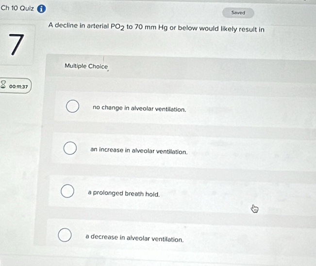 Ch 10 Quiz i Saved
A decline in arterial PO_2 to 70 mm Hg or below would likely result in
7
Multiple Choice
00:11:37
no change in alveolar ventilation.
an increase in alveolar ventilation.
a prolonged breath hold.
a decrease in alveolar ventilation.