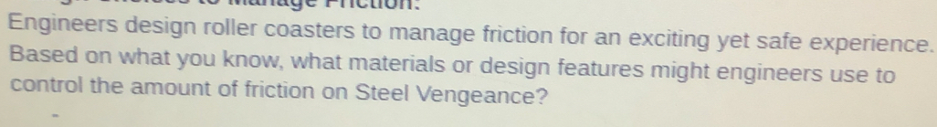 fnction. 
Engineers design roller coasters to manage friction for an exciting yet safe experience. 
Based on what you know, what materials or design features might engineers use to 
control the amount of friction on Steel Vengeance?