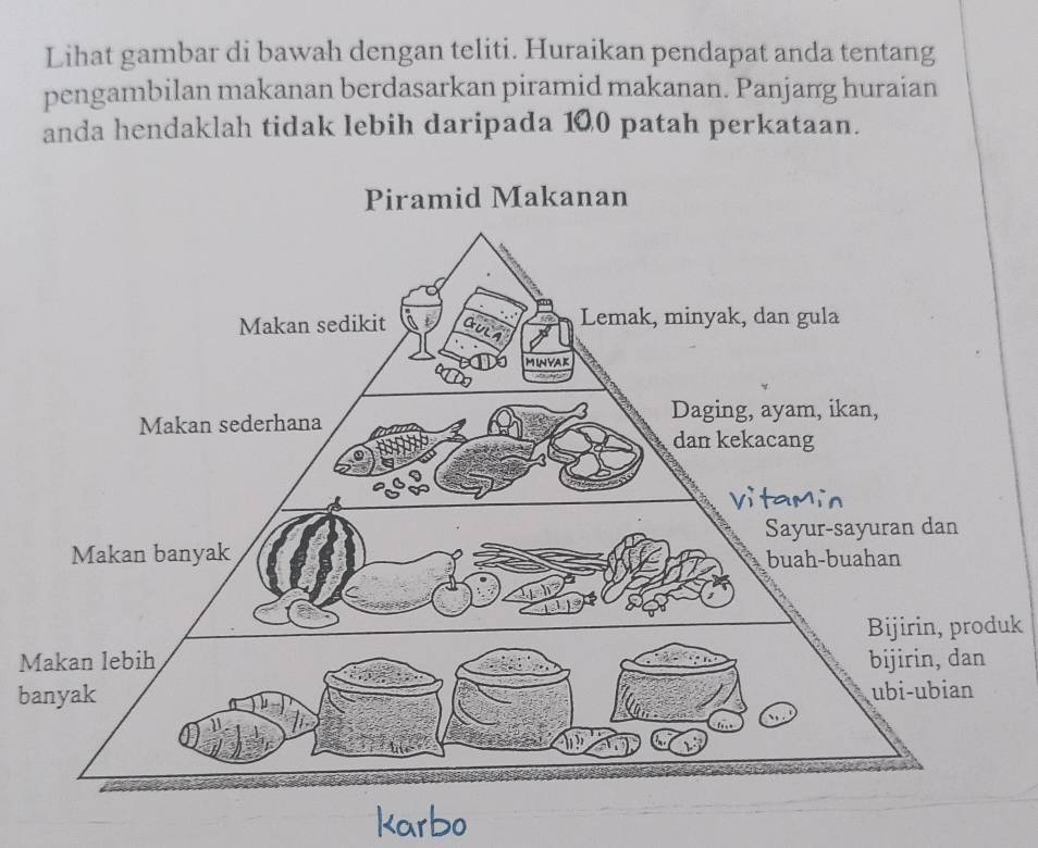 Lihat gambar di bawah dengan teliti. Huraikan pendapat anda tentang 
pengambilan makanan berdasarkan piramid makanan. Panjang huraian 
anda hendaklah tidak lebih daripada 100 patah perkataan. 
Bijirin, produk 
M 
ba