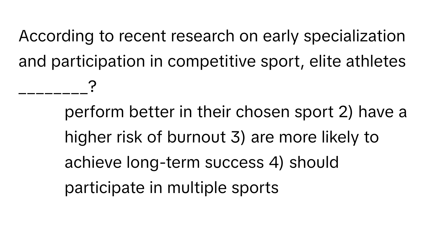 According to recent research on early specialization and participation in competitive sport, elite athletes ________?

1) perform better in their chosen sport 2) have a higher risk of burnout 3) are more likely to achieve long-term success 4) should participate in multiple sports