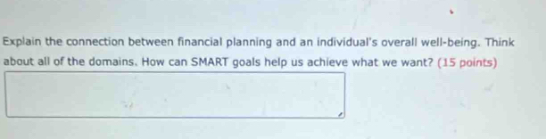 Explain the connection between financial planning and an individual's overall well-being. Think 
about all of the domains. How can SMART goals help us achieve what we want? (15 points)