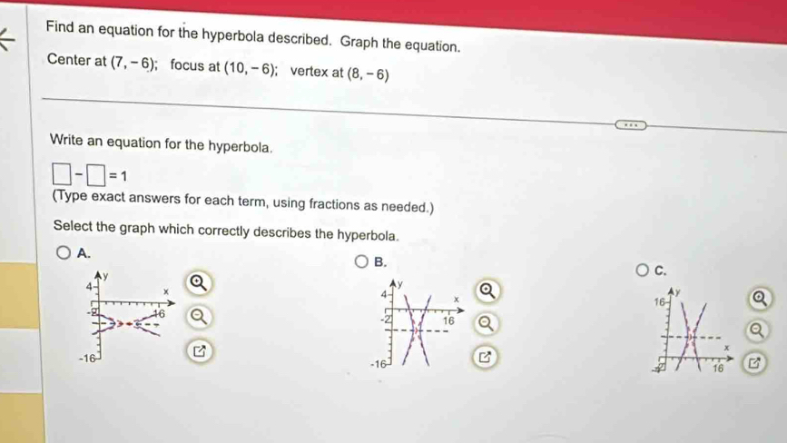 Find an equation for the hyperbola described. Graph the equation.
Center at (7,-6); focus at (10,-6); vertex at (8,-6)
Write an equation for the hyperbola.
□ -□ =1
(Type exact answers for each term, using fractions as needed.)
Select the graph which correctly describes the hyperbola.
A.
B.
C.
B