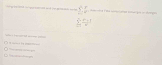 Using the limit comparison test and the geometric series sumlimits _(n=1)^(∈fty) 3^n/6^n  , determine if the series below converges or diverges.
sumlimits _(n=1)^(∈fty) (3^n+7)/6^n 
Select the currect answer belows
It cannot be determined
The sarrer corverges
The teries divarges