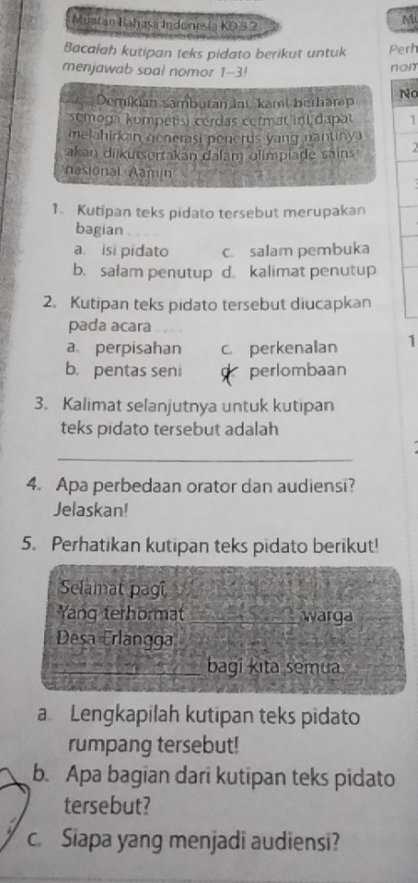 Muatan Bahasa Indonesia KD3 2
M
Bacalah kutipan teks pidato berikut untuk Perh
menjawab soal nomor 1-3! non
Demikian sambutan ini, kamt berharap No
semoga kompetisi cerdas cermat int dapat 1
melahirkan generasi penerus yang nantiny .
akan diikutsertakan dalam olimpiade sains 2
nasional Aamin
1. Kutipan teks pidato tersebut merupakan
bagian
a. isi pidato c. salam pembuka
b. salam penutup d. kalimat penutup
2. Kutipan teks pidato tersebut diucapkan
pada acara
a perpisahan c. perkenalan 1
b. pentas seni perlombaan
3. Kalimat selanjutnya untuk kutipan
teks pidato tersebut adalah
_
4. Apa perbedaan orator dan audiensi?
Jelaskan!
5. Perhatikan kutipan teks pidato berikut!
Selamat pagi
Yang terhormat warga
Desa Erlangga
bagi kita semua
a Lengkapilah kutipan teks pidato
rumpang tersebut!
b. Apa bagian dari kutipan teks pidato
tersebut?
c. Siapa yang menjadi audiensi?