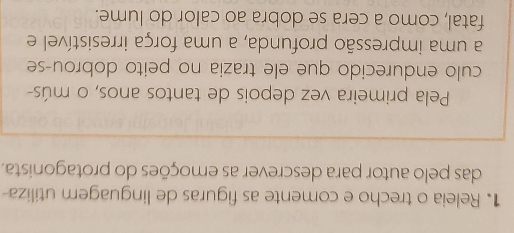 Releia o trecho e comente as figuras de linguagem utiliza 
das pelo autor para descrever as emoções do protagonista. 
Pela primeira vez depois de tantos anos, o mús- 
culo endurecido que ele trazia no peito dobrou-se 
a uma impressão profunda, a uma força irresistível e 
fatal, como a cera se dobra ao calor do lume.