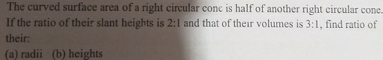 The curved surface area of a right circular conc is half of another right circular cone. 
If the ratio of their slant heights is 2:1 and that of their volumes is 3:1 , find ratio of 
their: 
(a) radii (b) heights