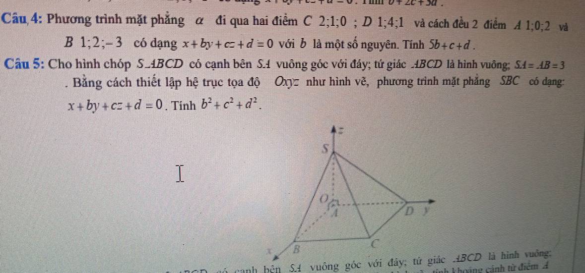 o+2c+3a. 
Cầu 4: Phương trình mặt phẳng α đi qua hai điểm C 2; 1; 0; D 1; 4; 1 và cách đều 2 điểm A 1; 0; 2 và 
B 1; 2; - 3 có dạng x+by+cz+d=0 với b là một số nguyên. Tính 5b+c+d. 
Câu 5: Cho hình chóp S_ ABCD có cạnh bên S. 1 vuông góc với đáy; tứ giác ABCD là hình vuông; SA=AB=3. Bằng cách thiết lập hệ trục tọa độ Oxyz như hình vẽ, phương trình mặt phẳng SBC có dạng:
x+by+cz+d=0. Tinh b^2+c^2+d^2. 
inh khoảng cảnh từ điệm A