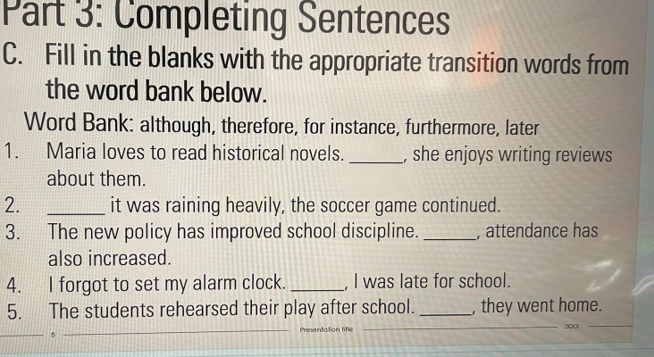 Completing Sentences 
C. Fill in the blanks with the appropriate transition words from 
the word bank below. 
Word Bank: although, therefore, for instance, furthermore, later 
1. Maria loves to read historical novels. _, she enjoys writing reviews 
about them. 
2. _it was raining heavily, the soccer game continued. 
3. The new policy has improved school discipline. _, attendance has 
also increased. 
4. I forgot to set my alarm clock. _, I was late for school. 
5. The students rehearsed their play after school. _, they went home. 
_8 _Presentation title _ 20