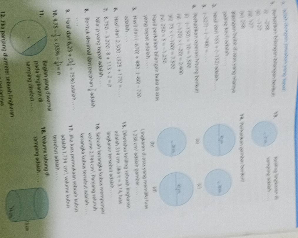 a betsh dongan (rwalban yong rapat
. Perhörtken büargan blangen berku 13. Netiling lìngkaran di
(1) 258
samping adaiah .
(ii) -127
(iii) 127
(v) 258 14. Perhatikan gambar bérikut
Bilangan bulat di ətas yang hilainya
paling kecii adalah . ..
2. Hasl dar 165/ (-132) adalah 
3. (-527)-(-748)=...
4. Perhatikan operasi hitung berikut! (a)
(c)
( (-150)* 10=1.500
(ii) (-120)* (-20)=2.400
(iii) 75* (-100)=7.500
(N) 250* 5==1.250
Hasil perkalian bilangan bulat di atas
yang tepat adalah . . . . (b)
(d)
3. Hasíl darí (-670)+480:(-60)=720 Lingkaran di atas yang memíliki luas
1.256cm^2 adaiah gambar . . ..
adalah .
6. Hasil dari 2.500/ (325+175)=... 18. Diketahui keliling sebuah lingkaran
adaiah 314 cm. Jika π =3.14 , loàs
7、 8.750-3.200:8+115* 2=p
lingkaran tersebut adaiah . . . .
Nilai p yang tepat adaiah .. . .
8. Bentuk desimal dari pecahan  7/8  adalah 16. Sebuah kerangka kubus mempunyai
volume 2.744cm^3 Panjang seluruh
kerangka kubus tersebut adaiah . . . .
 
9. Hasil dan 6,25+(3 1/4 +75% ) adaiah ... . 17. Jika luas permukaan sebuah kubus
10, 4,75= 1/2 * (35% - 1/4 )=n adalah 1.734cm^2 volume kubus
tersebut adalah . . . .
Bagian yang diwarnai
pada lingkaran đi 18. Volume tabung di
11
samping disebut . . . . samping adalah
12. Jika panjang diameter sebuah lingkaran