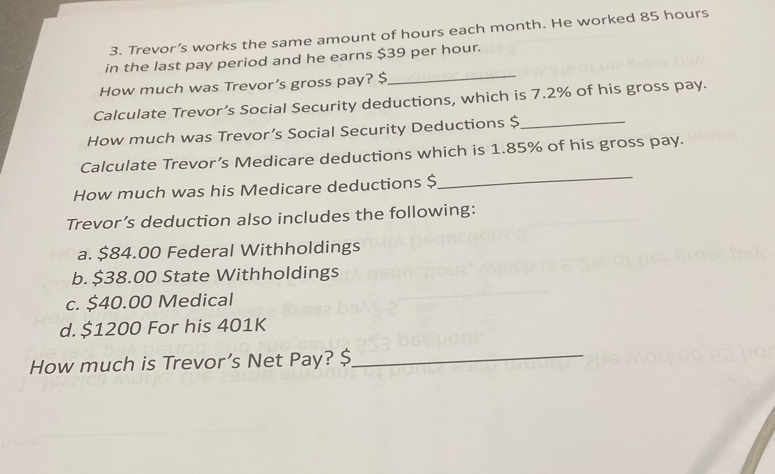 Trevor’s works the same amount of hours each month. He worked 85 hours
in the last pay period and he earns $39 per hour.
How much was Trevor’s gross pay? $_
Calculate Trevor’s Social Security deductions, which is 7.2% of his gross pay.
How much was Trevor’s Social Security Deductions $_
Calculate Trevor’s Medicare deductions which is 1.85% of his gross pay.
How much was his Medicare deductions $
_
Trevor’s deduction also includes the following:
a. $84.00 Federal Withholdings
b. $38.00 State Withholdings
c. $40.00 Medical
d. $1200 For his 401K
How much is Trevor’s Net Pay? $ _