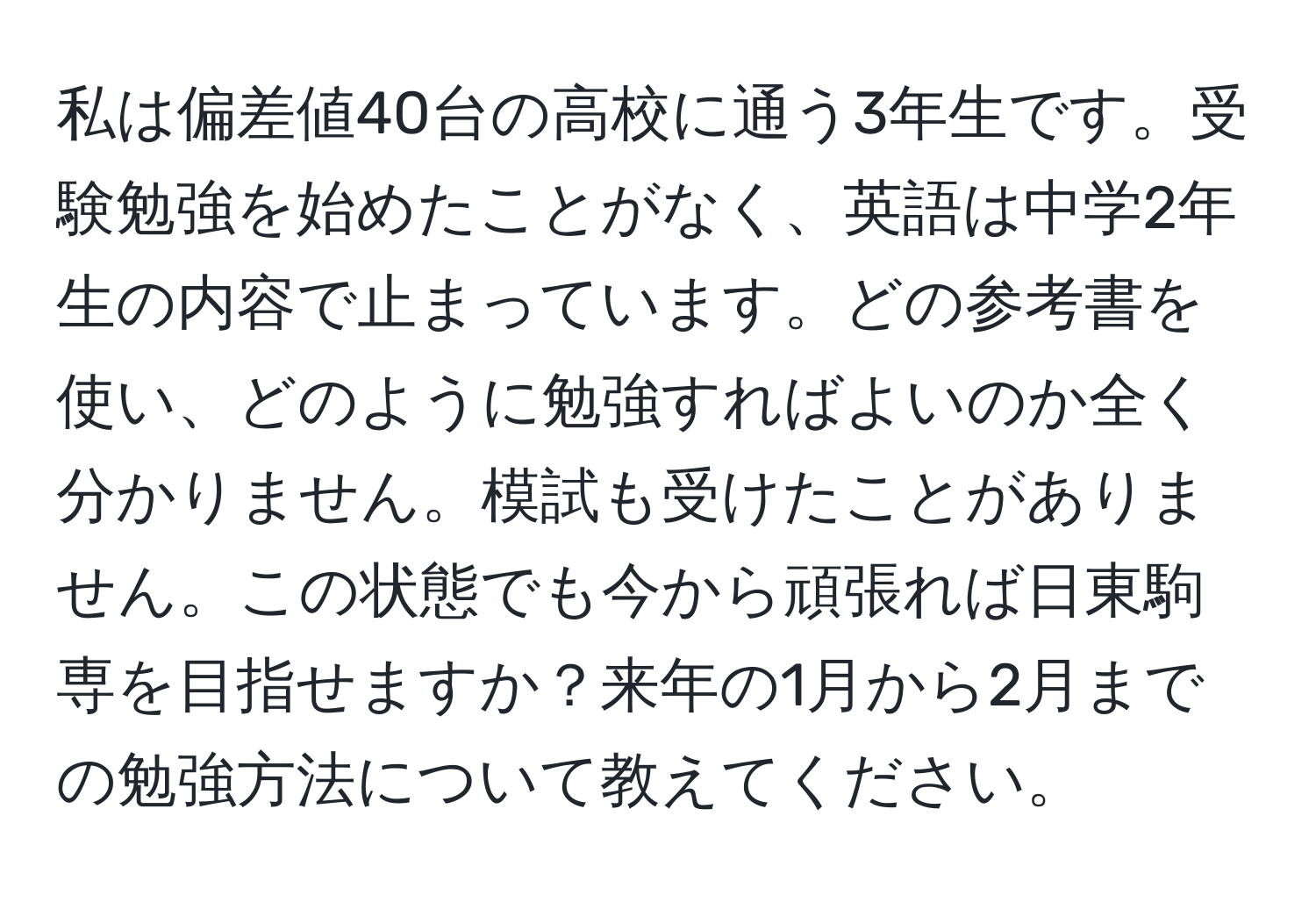 私は偏差値40台の高校に通う3年生です。受験勉強を始めたことがなく、英語は中学2年生の内容で止まっています。どの参考書を使い、どのように勉強すればよいのか全く分かりません。模試も受けたことがありません。この状態でも今から頑張れば日東駒専を目指せますか？来年の1月から2月までの勉強方法について教えてください。