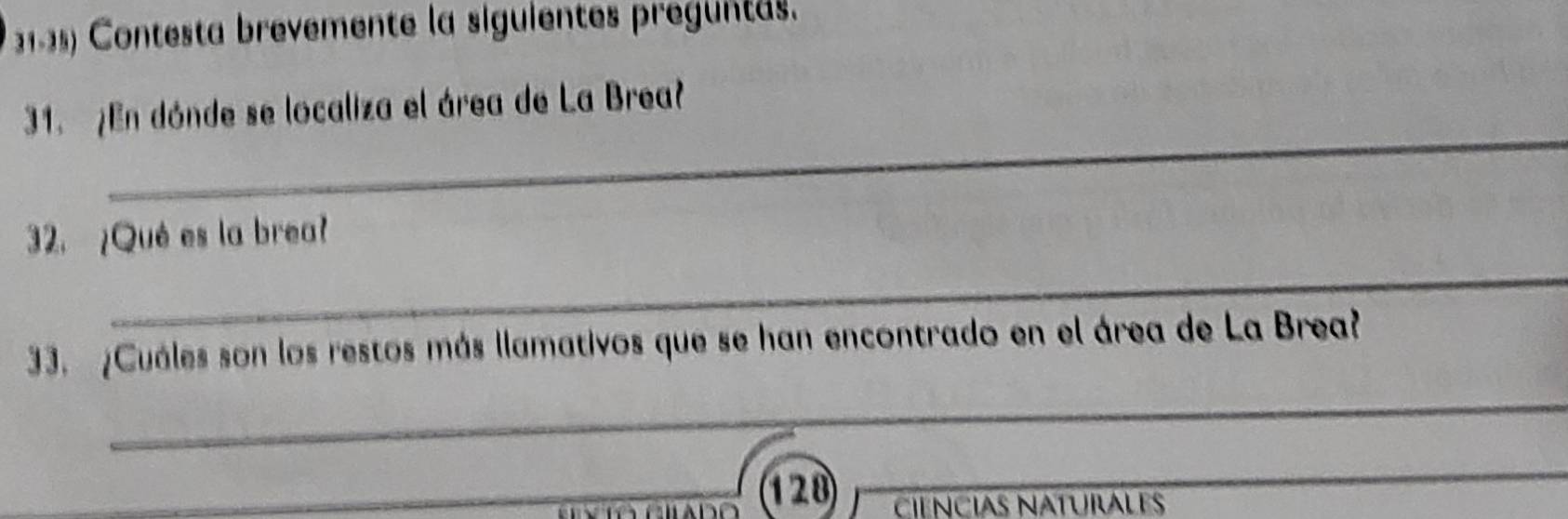 Contesta brevemente la siguientes preguntas. 
_ 
31. ¿En dónde se localiza el área de La Brea? 
32. ¿Qué es la brea? 
_ 
33. ¿Cuáles son los restos más llamativos que se han encontrado en el área de La Brea? 
_ 
_128 
_ 
_