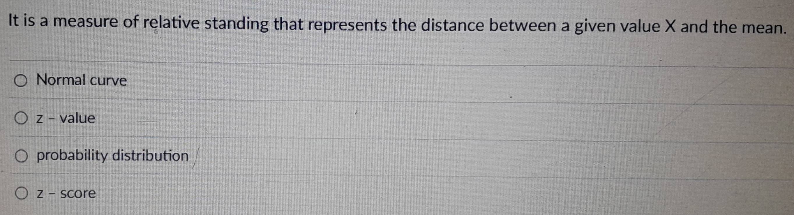 It is a measure of relative standing that represents the distance between a given value X and the mean.
Normal curve
z - value
probability distribution
z - score