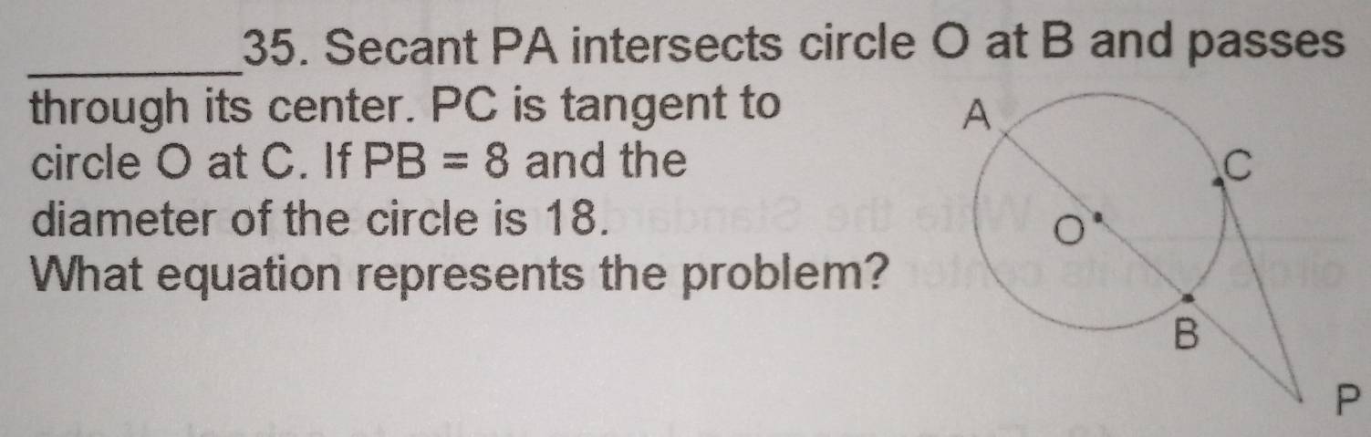 Secant PA intersects circle O at B and passes 
_ 
through its center. PC is tangent to 
circle O at C. If PB=8 and the 
diameter of the circle is 18. 
What equation represents the problem?
P