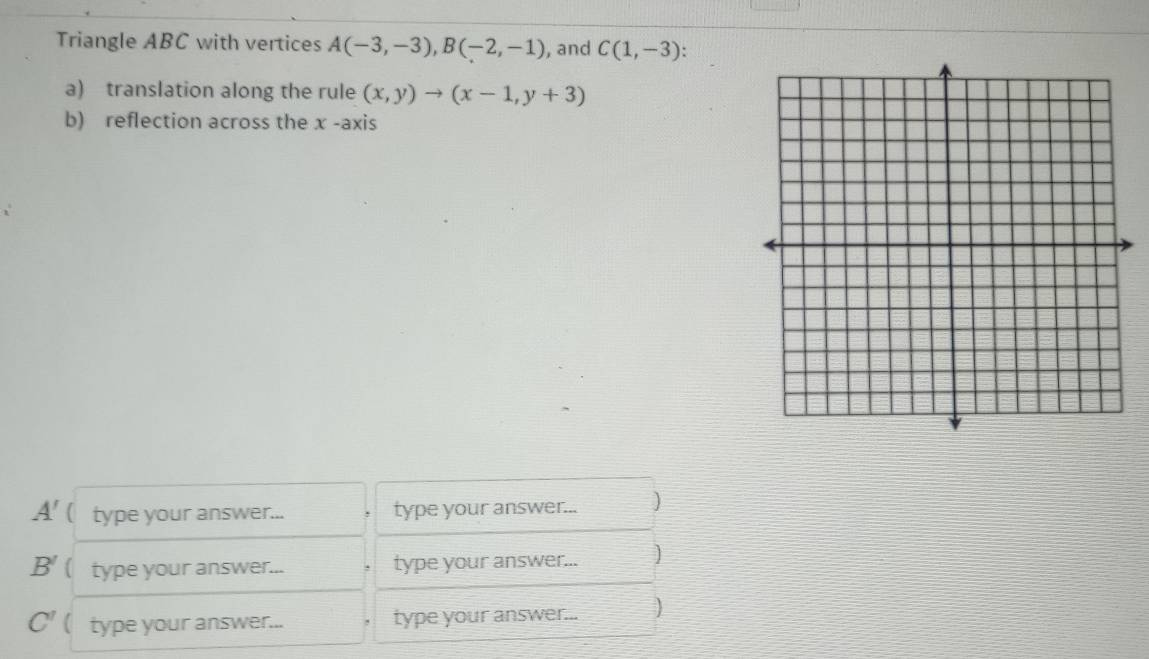 Triangle ABC with vertices A(-3,-3), B(-2,-1) , and C(1,-3). 
a) translation along the rule (x,y)to (x-1,y+3)
b) reflection across the x -axis
A' ( type your answer... type your answer... )
B' ( type your answer... type your answer... ]
C'  type your answer... type your answer... )