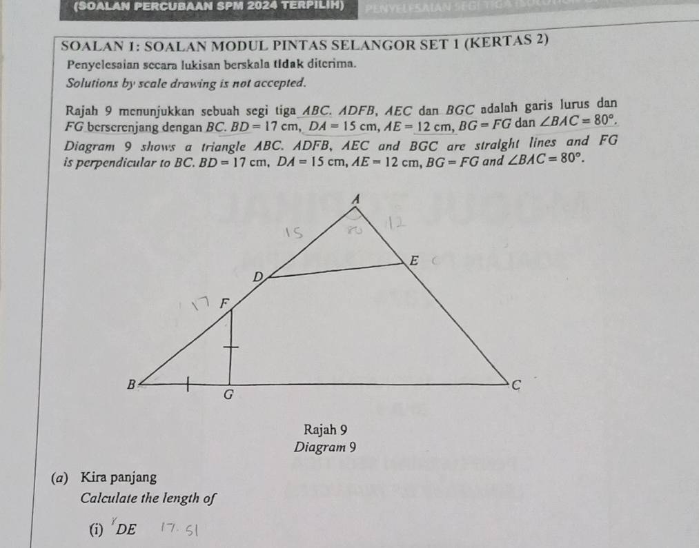 (SOALAN PERCUBAAN SPM 2024 TERPILIH) PENYELESAIAN 
SOALAN 1: SOALAN MODUL PINTAS SELANGOR SET 1 (KERTAS 2) 
Penyelesaian secara lukisan berskala tIdak diterima. 
Solutions by scale drawing is not accepted. 
Rajah 9 menunjukkan sebuah segi tiga ABC. ADFB, AEC dan BGC adalah garis lurus dan
FG berscrenjang dengan BC BD=17cm, DA=15cm, AE=12cm, BG=FG dan ∠ BAC=80°. 
Diagram 9 shows a triangle ABC. ADFB, AEC and BGC are stralght lines and FG
is perpendicular to BC. BD=17cm, DA=15cm, AE=12cm, BG=FG and ∠ BAC=80°. 
Rajah 9 
Diagram 9 
(α) Kira panjang 
Calculate the length of 
(i) DE