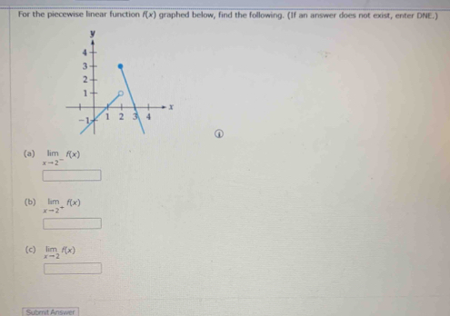 For the piecewise linear function f(x) graphed below, find the following. (If an answer does not exist, enter DNE.) 
(a) limlimits _xto 2^-f(x)
(b) limlimits _xto 2^+f(x)
x_□ 
(c) limlimits _xto 2f(x)
□ 
Submit Answer