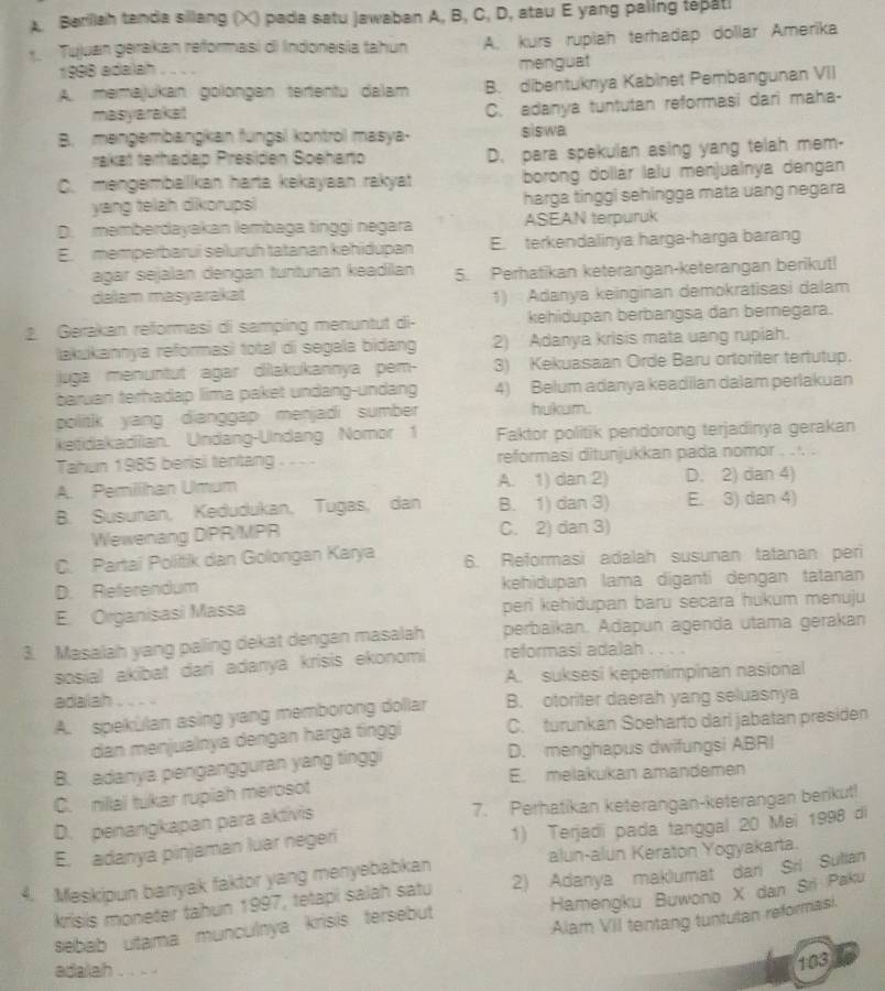 Barillah tanda sillang (X) pada satu Jawaban A, B, C, D, atau E yang paling tepatl
Tujuan gerakan reformasi di Indonesía tahun A. kurs rupiah terhadap dollar Amerika
1998 adalah menguat
A. memajukan golongan terientu dalam B. dibentuknya Kabinet Pembangunan VII
masyarakat
C. adanya tuntutan reformasi dari maha-
B. mengembangkan fungsl kontro masya- siswa
rakät terhadap Presden Soëhario D. para spekulan asing yang telah mem-
C. mengembalikan harta kekayaan rakyat borong dollár lalu menjualnya dengan
yang telah dikorups harga tinggi sehingga mata uang negara
D. memberdayakan lembaga tinggi negara ASEAN terpuruk
E. memperbarui seluruh tatanan kehidupan E. terkendalinya harga-harga barang
agar sejalan dengan tuntunan keadilan 5. Perhatikan keterangan-keterangan berikut!
dalam masyarakat
1) Adanya keinginan demokratisasi dalam
2. Gerakan reformasi di samping menuntut di- kehidupan berbangsa dan bernegara.
lakukannya reformasì total di segala bidang 2) Adanya krisis mata uang rupiah.
juga menuntut agar dilakukannya pem- 3) Kekuasaan Orde Baru ortoriter tertutup.
baruan terhadap lima paket undang-undang 4) Belum adanya keadilan dalam perlakuan
politik yang dianggap menjadi sumber hukum.
ketidakadiian. Undang-Undang Nomor 1 Faktor politik pendorong terjadinya gerakan
Tahun 1985 berisi tentang . . .  reformasi ditunjukkan pada nomor . . . .
A. Pemilhan Umum A. 1) dan 2) D. 2) dan 4)
B. Susunan, Kedudukan, Tugas, dan B. 1) dan 3) E. 3) dan 4)
Wewenang DPR/MPR C. 2) dan 3)
C. Partai Politik dan Golongan Karya 6. Reformasi adalah susunan tatanan peri
D. Referendum kehidupan lama digantí dengan tatanan
E. Organisasi Massa peri kehidupan baru secara hukum menuju
3. Masalah yang paling dekat dengan masalah perbaïkan. Adapun agenda utama gerakan
sosial akibat dari adanya krisis ekonomi reformasi adalah . . . .
A. suksesi kepemimpinan nasional
adalah B. otoriter daerah yang seluasnya
A. spekulan asing yang memborong dollar
dan menjualnya dergan harga finggi C. turunkan Soeharto dari jabatan presiden
B. adanya pengangguran yang tinggi D. menghapus dwifungsi ABRI
E. melakukan amandemen
C. nillal tukar rupiah merosot
D. penangkapan para aktivis 7. Perhatikan keterangan-keterangan berikut!
E. adanya pinjaman luar negeri 1) Terjadi pada tanggal 20 Mei 1998 di
4. Meskipun banyak faktor yang menyebabkan alun-alun Keraton Yogyakarta.
krisis moneter tahun 1997, tetapi salah satu 2) Adanya maklumat dari Sri Sulian
sebab utama munculnya krisis tersebut Hamengku Buwono X dan Sri Paku
Alam VII tentang tuntutan reformasi.
adalah . . . .
103